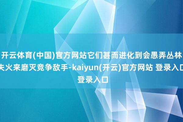 开云体育(中国)官方网站它们甚而进化到会愚弄丛林失火来磨灭竞争敌手-kaiyun(开云)官方网站 登录入口