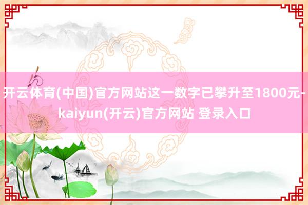 开云体育(中国)官方网站这一数字已攀升至1800元-kaiyun(开云)官方网站 登录入口