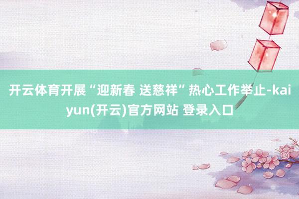 开云体育开展“迎新春 送慈祥”热心工作举止-kaiyun(开云)官方网站 登录入口