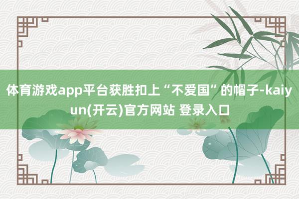 体育游戏app平台获胜扣上“不爱国”的帽子-kaiyun(开云)官方网站 登录入口
