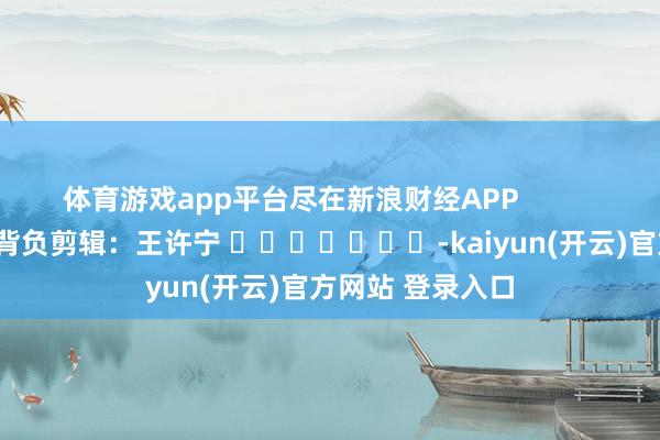 体育游戏app平台尽在新浪财经APP            						背负剪辑：王许宁 							-kaiyun(开云)官方网站 登录入口