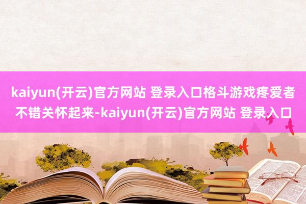 kaiyun(开云)官方网站 登录入口格斗游戏疼爱者不错关怀起来-kaiyun(开云)官方网站 登录入口