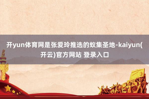 开yun体育网是张爱玲推选的蚁集圣地-kaiyun(开云)官方网站 登录入口