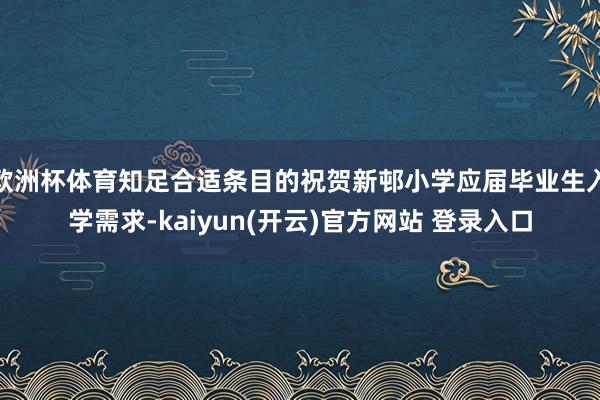 欧洲杯体育知足合适条目的祝贺新邨小学应届毕业生入学需求-kaiyun(开云)官方网站 登录入口
