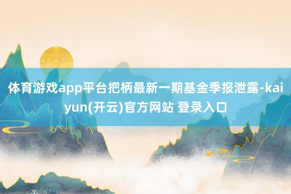 体育游戏app平台把柄最新一期基金季报泄露-kaiyun(开云)官方网站 登录入口