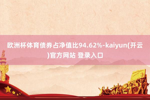 欧洲杯体育债券占净值比94.62%-kaiyun(开云)官方网站 登录入口