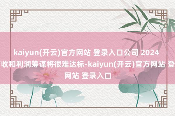 kaiyun(开云)官方网站 登录入口公司 2024 年的营收和利润筹谋将很难达标-kaiyun(开云)官方网站 登录入口