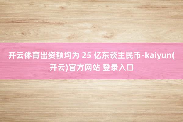 开云体育出资额均为 25 亿东谈主民币-kaiyun(开云)官方网站 登录入口
