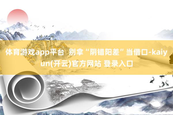 体育游戏app平台  别拿“阴错阳差”当借口-kaiyun(开云)官方网站 登录入口