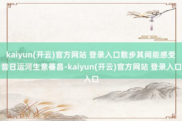 kaiyun(开云)官方网站 登录入口散步其间能感受昔日运河生意蕃昌-kaiyun(开云)官方网站 登录入口