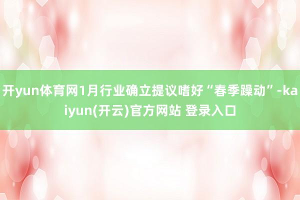 开yun体育网1月行业确立提议嗜好“春季躁动”-kaiyun(开云)官方网站 登录入口
