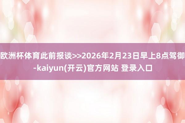 欧洲杯体育此前报谈>>2026年2月23日早上8点驾御-kaiyun(开云)官方网站 登录入口