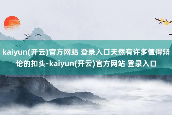 kaiyun(开云)官方网站 登录入口天然有许多值得辩论的扣头-kaiyun(开云)官方网站 登录入口