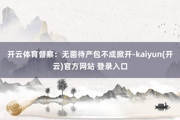开云体育督察:无菌待产包不成掀开-kaiyun(开云)官方网站 登录入口