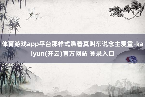 体育游戏app平台那样式瞧着真叫东说念主爱重-kaiyun(开云)官方网站 登录入口