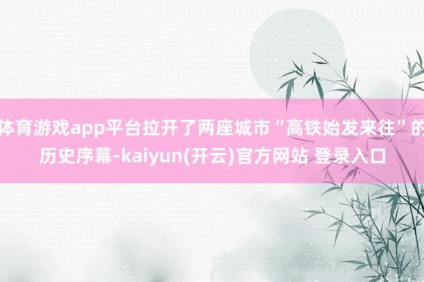 体育游戏app平台拉开了两座城市“高铁始发来往”的历史序幕-kaiyun(开云)官方网站 登录入口