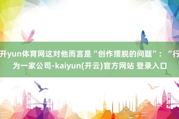 开yun体育网这对他而言是“创作摆脱的问题”：“行为一家公司-kaiyun(开云)官方网站 登录入口