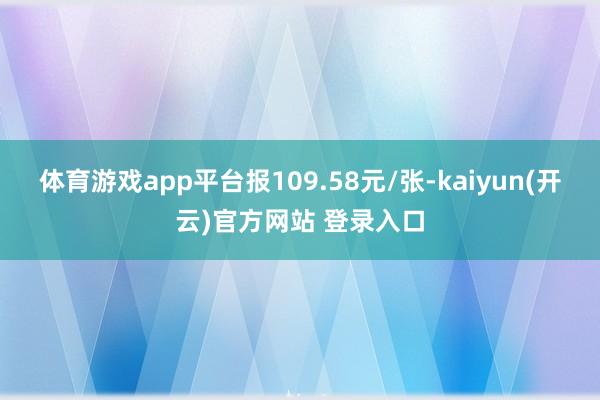 体育游戏app平台报109.58元/张-kaiyun(开云)官方网站 登录入口