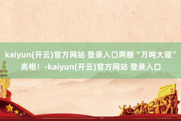 kaiyun(开云)官方网站 登录入口两艘“万吨大驱”亮相！-kaiyun(开云)官方网站 登录入口