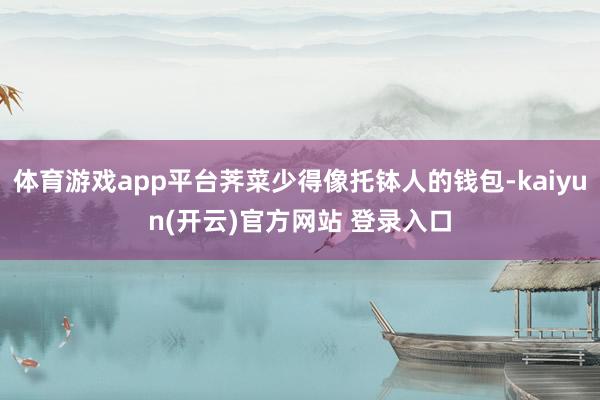 体育游戏app平台荠菜少得像托钵人的钱包-kaiyun(开云)官方网站 登录入口