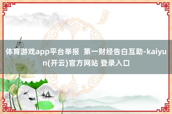 体育游戏app平台举报 第一财经告白互助-kaiyun(开云)官方网站 登录入口