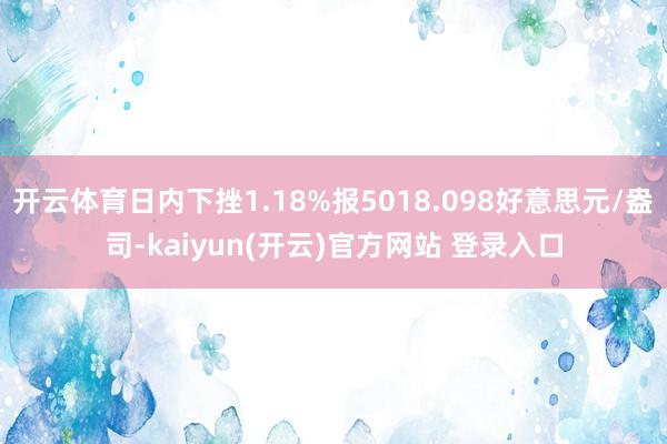 开云体育日内下挫1.18%报5018.098好意思元/盎司-kaiyun(开云)官方网站 登录入口